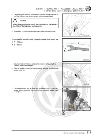 Protectedbycopyright.Copyi
ngforprivateorcommercialpurposes,inpartorinwhole,isnotpermittedunle
ssauthorisedbyVolkswagenAG.VolkswagenAGdoesnot guaranteeorac
ceptanyliabilitywithrespecttothecorrectnessofinformationinthisdocum
en
t.CopyrightbyVolkswagenAG.
– Depending on version, unscrew nut -arrow- where the oil sup‐
ply line/vacuum line is connected to the cylinder head.
Caution
When detaching the oil supply line, counterhold the connec‐
tion. Risk of damage as a consequence!
– Prepare a 14 mm open-ended wrench for counterholding.
14 mm tool for counterholding connection piece of oil supply line
♦ A = 110 mm
♦ B = 25 mm
– Counterhold connection piece and unscrew oil supply line
-arrow- from turbocharger.
– Seal oil supply opening in turbocharger with the plug from the
spare-parts kit.
– Counterhold lock nut -B- with ring spanner -T10423- and un‐
screw securing nut -A- from the control rod using socket inset
-T10454- .
Golf 2004 ➤ , Golf Plus 2005 ➤ , Passat 2006 ➤ , Touran 2003 ➤
4-cylinder diesel engine (1.9 l engine) - Edition 08.2010
1. Charge air system with turbocharger 211
 