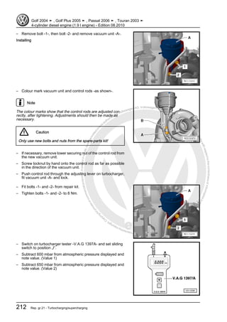 Protectedbycopyright.Copyi
ngforprivateorcommercialpurposes,inpartorinwhole,isnotpermittedunle
ssauthorisedbyVolkswagenAG.VolkswagenAGdoesnot guaranteeorac
ceptanyliabilitywithrespecttothecorrectnessofinformationinthisdocum
en
t.CopyrightbyVolkswagenAG.
– Remove bolt -1-, then bolt -2- and remove vacuum unit -A-.
Installing
– Colour mark vacuum unit and control rods -as shown-.
Note
The colour marks show that the control rods are adjusted cor‐
rectly, after tightening. Adjustments should then be made as
necessary.
Caution
Only use new bolts and nuts from the spare-parts kit!
– If necessary, remove lower securing nut of the control rod from
the new vacuum unit.
– Screw locknut by hand onto the control rod as far as possible
in the direction of the vacuum unit.
– Push control rod through the adjusting lever on turbocharger,
fit vacuum unit -A- and lock.
– Fit bolts -1- and -2- from repair kit.
– Tighten bolts -1- and -2- to 8 Nm.
– Switch on turbocharger tester -V.A.G 1397A- and set sliding
switch to position „I“.
– Subtract 600 mbar from atmospheric pressure displayed and
note value. (Value 1)
– Subtract 650 mbar from atmospheric pressure displayed and
note value. (Value 2)
Golf 2004 ➤ , Golf Plus 2005 ➤ , Passat 2006 ➤ , Touran 2003 ➤
4-cylinder diesel engine (1.9 l engine) - Edition 08.2010
212 Rep. gr.21 - Turbocharging/supercharging
 