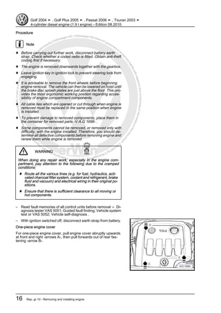 Protectedbycopyright.Copyi
ngforprivateorcommercialpurposes,inpartorinwhole,isnotpermittedunle
ssauthorisedbyVolkswagenAG.VolkswagenAGdoesnot guaranteeorac
ceptanyliabilitywithrespecttothecorrectnessofinformationinthisdocum
en
t.CopyrightbyVolkswagenAG.
Procedure
Note
♦ Before carrying out further work, disconnect battery earth
strap. Check whether a coded radio is fitted. Obtain anti-theft
coding first if necessary.
♦ The engine is removed downwards together with the gearbox.
♦ Leave ignition key in ignition lock to prevent steering lock from
engaging.
♦ It is advisable to remove the front wheels before beginning
engine removal. The vehicle can then be lowered on hoist until
the brake disc splash plates are just above the floor. This pro‐
vides the most ergonomic working position regarding acces‐
sibility of engine compartment components.
♦ All cable ties which are opened or cut through when engine is
removed must be replaced in the same position when engine
is installed.
♦ To prevent damage to removed components, place them in
the container for removed parts -V.A.G 1698- .
♦ Some components cannot be removed, or removed only with
difficulty, with the engine installed. Therefore, you should de‐
termine all defective components before removing engine and
renew them while engine is removed.
WARNING
When doing any repair work, especially in the engine com‐
partment, pay attention to the following due to the cramped
conditions:
♦ Route all the various lines (e.g. for fuel, hydraulics, acti‐
vated charcoal filter system, coolant and refrigerant, brake
fluid and vacuum) and electrical wiring in their original po‐
sitions.
♦ Ensure that there is sufficient clearance to all moving or
hot components.
– Read fault memories of all control units before removal ⇒ Di‐
agnosis tester VAS 5051; Guided fault finding; Vehicle system
test or VAS 5052; Vehicle self-diagnosis .
– With ignition switched off, disconnect earth strap from battery.
One-piece engine cover
For one-piece engine cover, pull engine cover abruptly upwards
at front and right -arrows A-, then pull forwards out of rear fas‐
tening -arrow B-.
Golf 2004 ➤ , Golf Plus 2005 ➤ , Passat 2006 ➤ , Touran 2003 ➤
4-cylinder diesel engine (1.9 l engine) - Edition 08.2010
16 Rep. gr.10 - Removing and installing engine
 