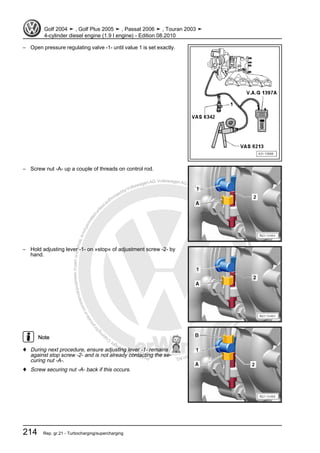 Protectedbycopyright.Copyi
ngforprivateorcommercialpurposes,inpartorinwhole,isnotpermittedunle
ssauthorisedbyVolkswagenAG.VolkswagenAGdoesnot guaranteeorac
ceptanyliabilitywithrespecttothecorrectnessofinformationinthisdocum
en
t.CopyrightbyVolkswagenAG.
– Open pressure regulating valve -1- until value 1 is set exactly.
– Screw nut -A- up a couple of threads on control rod.
– Hold adjusting lever -1- on »stop« of adjustment screw -2- by
hand.
Note
♦ During next procedure, ensure adjusting lever -1- remains
against stop screw -2- and is not already contacting the se‐
curing nut -A-.
♦ Screw securing nut -A- back if this occurs.
Golf 2004 ➤ , Golf Plus 2005 ➤ , Passat 2006 ➤ , Touran 2003 ➤
4-cylinder diesel engine (1.9 l engine) - Edition 08.2010
214 Rep. gr.21 - Turbocharging/supercharging
 