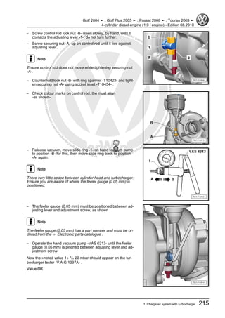 Protectedbycopyright.Copyi
ngforprivateorcommercialpurposes,inpartorinwhole,isnotpermittedunle
ssauthorisedbyVolkswagenAG.VolkswagenAGdoesnot guaranteeorac
ceptanyliabilitywithrespecttothecorrectnessofinformationinthisdocum
en
t.CopyrightbyVolkswagenAG.
– Screw control rod lock nut -B- down slowly, by hand, until it
contacts the adjusting lever -1-, do not turn further.
– Screw securing nut -A- up on control rod until it lies against
adjusting lever.
Note
Ensure control rod does not move while tightening securing nut
-A-.
– Counterhold lock nut -B- with ring spanner -T10423- and tight‐
en securing nut -A- using socket inset -T10454- .
– Check colour marks on control rod, the must align
-as shown-.
– Release vacuum, move slide ring -1- on hand vacuum pump
to position -B- for this, then move slide ring back to position
-A- again.
Note
There very little space between cylinder head and turbocharger.
Ensure you are aware of where the feeler gauge (0.05 mm) is
positioned.
– The feeler gauge (0.05 mm) must be positioned between ad‐
justing lever and adjustment screw, as shown
Note
The feeler gauge (0.05 mm) has a part number and must be or‐
dered from the ⇒ Electronic parts catalogue .
– Operate the hand vacuum pump -VAS 6213- until the feeler
gauge (0.05 mm) is pinched between adjusting lever and ad‐
justment screw.
Now the »noted value 1« +/- 20 mbar should appear on the tur‐
bocharger tester -V.A.G 1397A- .
Value OK.
Golf 2004 ➤ , Golf Plus 2005 ➤ , Passat 2006 ➤ , Touran 2003 ➤
4-cylinder diesel engine (1.9 l engine) - Edition 08.2010
1. Charge air system with turbocharger 215
 