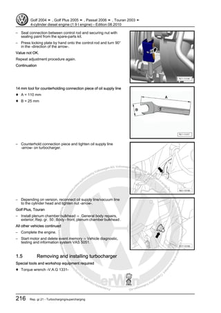 Protectedbycopyright.Copyi
ngforprivateorcommercialpurposes,inpartorinwhole,isnotpermittedunle
ssauthorisedbyVolkswagenAG.VolkswagenAGdoesnot guaranteeorac
ceptanyliabilitywithrespecttothecorrectnessofinformationinthisdocum
en
t.CopyrightbyVolkswagenAG.
– Seal connection between control rod and securing nut with
sealing paint from the spare-parts kit.
– Press locking plate by hand onto the control rod and turn 90°
in the -direction of the arrow-.
Value not OK.
Repeat adjustment procedure again.
Continuation
14 mm tool for counterholding connection piece of oil supply line
♦ A = 110 mm
♦ B = 25 mm
– Counterhold connection piece and tighten oil supply line
-arrow- on turbocharger.
– Depending on version, reconnect oil supply line/vacuum line
to the cylinder head and tighten nut -arrow-.
Golf Plus, Touran
– Install plenum chamber bulkhead ⇒ General body repairs,
exterior; Rep. gr. 50 ; Body - front, plenum chamber bulkhead .
All other vehicles continued
– Complete the engine.
– Start motor and delete event memory ⇒ Vehicle diagnostic,
testing and information system VAS 5051.
1.5 Removing and installing turbocharger
Special tools and workshop equipment required
♦ Torque wrench -V.A.G 1331-
Golf 2004 ➤ , Golf Plus 2005 ➤ , Passat 2006 ➤ , Touran 2003 ➤
4-cylinder diesel engine (1.9 l engine) - Edition 08.2010
216 Rep. gr.21 - Turbocharging/supercharging
 