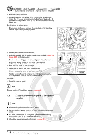 Protectedbycopyright.Copyi
ngforprivateorcommercialpurposes,inpartorinwhole,isnotpermittedunle
ssauthorisedbyVolkswagenAG.VolkswagenAGdoesnot guaranteeorac
ceptanyliabilitywithrespecttothecorrectnessofinformationinthisdocum
en
t.CopyrightbyVolkswagenAG.
– Remove particulate filter.
– On vehicles with four-wheel drive remove the bevel box to
reach the threaded connection for turbocharger support ⇒ 6-
speed manual gearbox; Rep. gr. 34 ; Removing and installing
bevel box .
Continuation for all vehicles:
– Disconnect fasteners -arrows- of coolant pipes for auxiliary
heater, if part of original equipment.
– Unbolt pendulum support -arrows-.
– Remove support and oil return line or combi support ⇒ Item 19
(page 206) for turbocharger.
– Remove connecting pipe to exhaust gas recirculation cooler.
– Separate charge pressure line from turbocharger.
– Pull vacuum hose off turbocharger.
– Separate oil supply line from turbocharger.
– Unscrew securing bolts for exhaust manifold.
– Tilt the engine forwards in lower mounting and remove tur‐
bocharger with exhaust manifold downwards.
Installing
– Install in reverse order.
Note
Torque setting of pendulum support ⇒ page 22 .
1.6 Assembly overview - parts of charge air
cooling
Note
♦ Charge air system must be free of leaks.
♦ When making repairs, remove oil from connection and hose
ends.
♦ All hose connections of charge air system are secured by
spring-type clips or by connector couplings.
♦ Checking charge air system for leaks ⇒ page 221
Golf 2004 ➤ , Golf Plus 2005 ➤ , Passat 2006 ➤ , Touran 2003 ➤
4-cylinder diesel engine (1.9 l engine) - Edition 08.2010
218 Rep. gr.21 - Turbocharging/supercharging
 