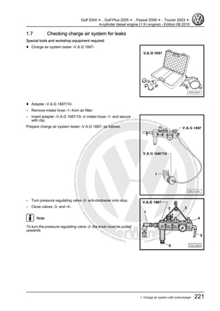 Protectedbycopyright.Copyi
ngforprivateorcommercialpurposes,inpartorinwhole,isnotpermittedunle
ssauthorisedbyVolkswagenAG.VolkswagenAGdoesnot guaranteeorac
ceptanyliabilitywithrespecttothecorrectnessofinformationinthisdocum
en
t.CopyrightbyVolkswagenAG.
1.7 Checking charge air system for leaks
Special tools and workshop equipment required
♦ Charge air system tester -V.A.G 1687-
♦ Adapter -V.A.G 1687/10-
– Remove intake hose -1- from air filter.
– Insert adapter -V.A.G 1687/10- in intake hose -1- and secure
with clip.
Prepare charge air system tester -V.A.G 1687- as follows:
– Turn pressure regulating valve -2- anti-clockwise onto stop.
– Close valves -3- and -4-.
Note
To turn the pressure regulating valve -2- the knob must be pulled
upwards.
Golf 2004 ➤ , Golf Plus 2005 ➤ , Passat 2006 ➤ , Touran 2003 ➤
4-cylinder diesel engine (1.9 l engine) - Edition 08.2010
1. Charge air system with turbocharger 221
 