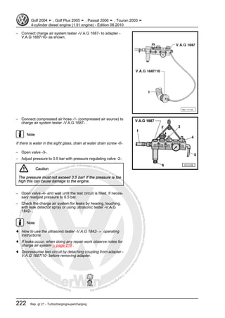 Protectedbycopyright.Copyi
ngforprivateorcommercialpurposes,inpartorinwhole,isnotpermittedunle
ssauthorisedbyVolkswagenAG.VolkswagenAGdoesnot guaranteeorac
ceptanyliabilitywithrespecttothecorrectnessofinformationinthisdocum
en
t.CopyrightbyVolkswagenAG.
– Connect charge air system tester -V.A.G 1687- to adapter -
V.A.G 1687/10- as shown.
– Connect compressed air hose -1- (compressed air source) to
charge air system tester -V.A.G 1687- .
Note
If there is water in the sight glass, drain at water drain screw -6-.
– Open valve -3-.
– Adjust pressure to 0.5 bar with pressure regulating valve -2-.
Caution
The pressure must not exceed 0.5 bar! If the pressure is too
high this can cause damage to the engine.
– Open valve -4- and wait until the test circuit is filled. If neces‐
sary readjust pressure to 0.5 bar.
– Check the charge air system for leaks by hearing, touching,
with leak detector spray or using ultrasonic tester -V.A.G
1842- .
Note
♦ How to use the ultrasonic tester -V.A.G 1842- ⇒ operating
instructions
♦ If leaks occur, when doing any repair work observe notes for
charge air system ⇒ page 218 .
♦ Depressurise test circuit by detaching coupling from adapter -
V.A.G 1687/10- before removing adapter.
Golf 2004 ➤ , Golf Plus 2005 ➤ , Passat 2006 ➤ , Touran 2003 ➤
4-cylinder diesel engine (1.9 l engine) - Edition 08.2010
222 Rep. gr.21 - Turbocharging/supercharging
 