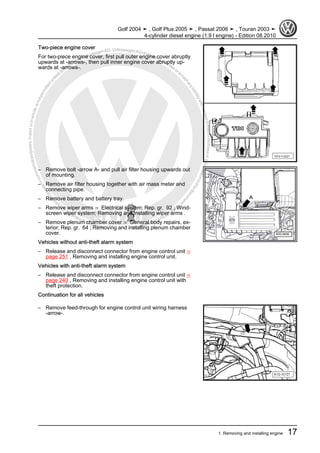 Protectedbycopyright.Copyi
ngforprivateorcommercialpurposes,inpartorinwhole,isnotpermittedunle
ssauthorisedbyVolkswagenAG.VolkswagenAGdoesnot guaranteeorac
ceptanyliabilitywithrespecttothecorrectnessofinformationinthisdocum
en
t.CopyrightbyVolkswagenAG.
Two-piece engine cover
For two-piece engine cover, first pull outer engine cover abruptly
upwards at -arrows-, then pull inner engine cover abruptly up‐
wards at -arrows-.
– Remove bolt -arrow A- and pull air filter housing upwards out
of mounting.
– Remove air filter housing together with air mass meter and
connecting pipe.
– Remove battery and battery tray.
– Remove wiper arms ⇒ Electrical system; Rep. gr. 92 ; Wind‐
screen wiper system; Removing and installing wiper arms .
– Remove plenum chamber cover ⇒ General body repairs, ex‐
terior; Rep. gr. 64 ; Removing and installing plenum chamber
cover.
Vehicles without anti-theft alarm system
– Release and disconnect connector from engine control unit ⇒
page 251 , Removing and installing engine control unit.
Vehicles with anti-theft alarm system
– Release and disconnect connector from engine control unit ⇒
page 240 , Removing and installing engine control unit with
theft protection.
Continuation for all vehicles
– Remove feed-through for engine control unit wiring harness
-arrow-.
Golf 2004 ➤ , Golf Plus 2005 ➤ , Passat 2006 ➤ , Touran 2003 ➤
4-cylinder diesel engine (1.9 l engine) - Edition 08.2010
1. Removing and installing engine 17
 