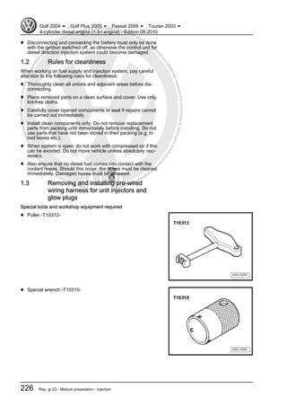 Protectedbycopyright.Copyi
ngforprivateorcommercialpurposes,inpartorinwhole,isnotpermittedunle
ssauthorisedbyVolkswagenAG.VolkswagenAGdoesnot guaranteeorac
ceptanyliabilitywithrespecttothecorrectnessofinformationinthisdocum
en
t.CopyrightbyVolkswagenAG.
♦ Disconnecting and connecting the battery must only be done
with the ignition switched off, as otherwise the control unit for
diesel direction injection system could become damaged.
1.2 Rules for cleanliness
When working on fuel supply and injection system, pay careful
attention to the following rules for cleanliness:
♦ Thoroughly clean all unions and adjacent areas before dis‐
connecting.
♦ Place removed parts on a clean surface and cover. Use only
lint-free cloths.
♦ Carefully cover opened components or seal if repairs cannot
be carried out immediately.
♦ Install clean components only. Do not remove replacement
parts from packing until immediately before installing. Do not
use parts that have not been stored in their packing (e.g. in
tool boxes etc.).
♦ When system is open: do not work with compressed air if this
can be avoided. Do not move vehicle unless absolutely nec‐
essary.
♦ Also ensure that no diesel fuel comes into contact with the
coolant hoses. Should this occur, the hoses must be cleaned
immediately. Damaged hoses must be renewed.
1.3 Removing and installing pre-wired
wiring harness for unit injectors and
glow plugs
Special tools and workshop equipment required
♦ Puller -T10312-
♦ Special wrench -T10310-
Golf 2004 ➤ , Golf Plus 2005 ➤ , Passat 2006 ➤ , Touran 2003 ➤
4-cylinder diesel engine (1.9 l engine) - Edition 08.2010
226 Rep. gr.23 - Mixture preparation - injection
 