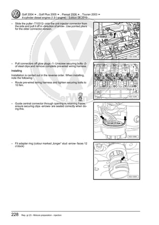 Protectedbycopyright.Copyi
ngforprivateorcommercialpurposes,inpartorinwhole,isnotpermittedunle
ssauthorisedbyVolkswagenAG.VolkswagenAGdoesnot guaranteeorac
ceptanyliabilitywithrespecttothecorrectnessofinformationinthisdocum
en
t.CopyrightbyVolkswagenAG.
– Slide the puller -T10312- onto the unit injector connector from
the side and pull it off in -direction of arrow-. Use pointed pliers
for the older connector version.
– Pull connectors off glow plugs -1- Unscrew securing bolts -2-
of steel clips and remove complete pre-wired wiring harness.
Installing
Installation is carried out in the reverse order. When installing,
note the following:
– Route pre-wired wiring harness and tighten securing bolts to
10 Nm.
– Guide central connector through opening in retaining frame,
ensure securing clips -arrows- are seated correctly when do‐
ing this.
– Fit adapter ring (colour marked „longer“ stud -arrow- faces 12
o'clock)
Golf 2004 ➤ , Golf Plus 2005 ➤ , Passat 2006 ➤ , Touran 2003 ➤
4-cylinder diesel engine (1.9 l engine) - Edition 08.2010
228 Rep. gr.23 - Mixture preparation - injection
 