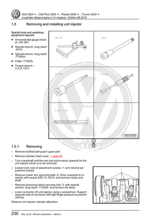 Protectedbycopyright.Copyi
ngforprivateorcommercialpurposes,inpartorinwhole,isnotpermittedunle
ssauthorisedbyVolkswagenAG.VolkswagenAGdoesnot guaranteeorac
ceptanyliabilitywithrespecttothecorrectnessofinformationinthisdocum
en
t.CopyrightbyVolkswagenAG.
1.5 Removing and installing unit injector
Special tools and workshop
equipment required
♦ Universal dial gauge brack‐
et -VW 387-
♦ Special wrench, long reach
-3410-
♦ Special wrench, long reach
-T10054-
♦ Puller -T10055-
♦ Torque wrench -
V.A.G 1331-
1.5.1 Removing
– Remove toothed belt guard upper part.
– Remove cylinder head cover. ⇒ page 64
– Turn crankshaft until the cam pair point evenly upwards for the
unit injector which is to be removed.
– Loosen lock nuts of adjustment screws -1- and remove ad‐
justment screws.
– Remove rocker arm securing bolts -2- (from outwards to in‐
wards) with socket XZN 10 -3410- and remove rocker arm
shaft.
– Remove tensioning block securing bolt -3- with special
wrench, long reach -T10054- and remove the block.
– Lever connector off unit injector using a screwdriver. Support
opposite side of connector with light finger pressure to prevent
canting.
Observe unit injector cylinder allocation.
Golf 2004 ➤ , Golf Plus 2005 ➤ , Passat 2006 ➤ , Touran 2003 ➤
4-cylinder diesel engine (1.9 l engine) - Edition 08.2010
230 Rep. gr.23 - Mixture preparation - injection
 