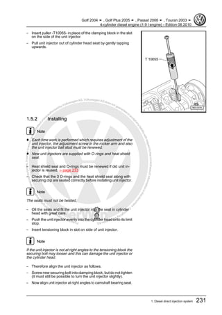 Protectedbycopyright.Copyi
ngforprivateorcommercialpurposes,inpartorinwhole,isnotpermittedunle
ssauthorisedbyVolkswagenAG.VolkswagenAGdoesnot guaranteeorac
ceptanyliabilitywithrespecttothecorrectnessofinformationinthisdocum
en
t.CopyrightbyVolkswagenAG.
– Insert puller -T10055- in place of the clamping block in the slot
on the side of the unit injector.
– Pull unit injector out of cylinder head seat by gently tapping
upwards.
1.5.2 Installing
Note
♦ Each time work is performed which requires adjustment of the
unit injector, the adjustment screw in the rocker arm and also
the unit injector ball stud must be renewed.
♦ New unit injectors are supplied with O-rings and heat shield
seal.
– Heat shield seal and O-rings must be renewed if old unit in‐
jector is reused. ⇒ page 233
– Check that the 3 O-rings and the heat shield seal along with
securing clip are seated correctly before installing unit injector.
Note
The seals must not be twisted.
– Oil the seals and fit the unit injector into the seat in cylinder
head with great care.
– Push the unit injector evenly into the cylinder head onto its limit
stop.
– Insert tensioning block in slot on side of unit injector.
Note
If the unit injector is not at right angles to the tensioning block the
securing bolt may loosen and this can damage the unit injector or
the cylinder head.
– Therefore align the unit injector as follows.
– Screw new securing bolt into clamping block, but do not tighten
(it must still be possible to turn the unit injector slightly).
– Now align unit injector at right angles to camshaft bearing seat.
Golf 2004 ➤ , Golf Plus 2005 ➤ , Passat 2006 ➤ , Touran 2003 ➤
4-cylinder diesel engine (1.9 l engine) - Edition 08.2010
1. Diesel direct injection system 231
 