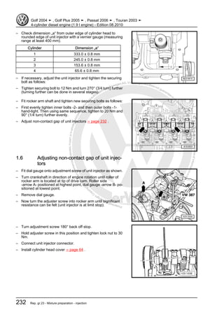 Protectedbycopyright.Copyi
ngforprivateorcommercialpurposes,inpartorinwhole,isnotpermittedunle
ssauthorisedbyVolkswagenAG.VolkswagenAGdoesnot guaranteeorac
ceptanyliabilitywithrespecttothecorrectnessofinformationinthisdocum
en
t.CopyrightbyVolkswagenAG.
– Check dimension „a“ from outer edge of cylinder head to
rounded edge of unit injector with a vernier gauge (measuring
range at least 400 mm).
Cylinder Dimension „a“
1 333.0 ± 0.8 mm
2 245.0 ± 0.8 mm
3 153.6 ± 0.8 mm
4 65.6 ± 0.8 mm
– If necessary, adjust the unit injector and tighten the securing
bolt as follows:
– Tighten securing bolt to 12 Nm and turn 270° (3/4 turn) further
(turning further can be done in several stages).
– Fit rocker arm shaft and tighten new securing bolts as follows:
– First evenly tighten inner bolts -2- and then outer bolts -1-
hand-tight. Then using same sequence, tighten to 20 Nm and
90° (1/4 turn) further evenly.
– Adjust non-contact gap of unit injectors ⇒ page 232 .
1.6 Adjusting non-contact gap of unit injec‐
tors
– Fit dial gauge onto adjustment screw of unit injector as shown.
– Turn crankshaft in direction of engine rotation until roller of
rocker arm is located at tip of drive cam. Roller side
-arrow A- positioned at highest point, dial gauge -arrow B- po‐
sitioned at lowest point.
– Remove dial gauge.
– Now turn the adjuster screw into rocker arm until significant
resistance can be felt (unit injector is at limit stop).
– Turn adjustment screw 180° back off stop.
– Hold adjuster screw in this position and tighten lock nut to 30
Nm.
– Connect unit injector connector.
– Install cylinder head cover ⇒ page 64 .
Golf 2004 ➤ , Golf Plus 2005 ➤ , Passat 2006 ➤ , Touran 2003 ➤
4-cylinder diesel engine (1.9 l engine) - Edition 08.2010
232 Rep. gr.23 - Mixture preparation - injection
 
