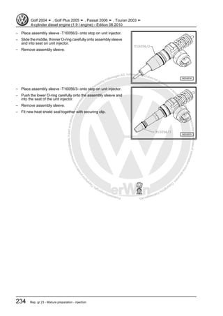 Protectedbycopyright.Copyi
ngforprivateorcommercialpurposes,inpartorinwhole,isnotpermittedunle
ssauthorisedbyVolkswagenAG.VolkswagenAGdoesnot guaranteeorac
ceptanyliabilitywithrespecttothecorrectnessofinformationinthisdocum
en
t.CopyrightbyVolkswagenAG.
– Place assembly sleeve -T10056/2- onto stop on unit injector.
– Slide the middle, thinner O-ring carefully onto assembly sleeve
and into seat on unit injector.
– Remove assembly sleeve.
– Place assembly sleeve -T10056/3- onto stop on unit injector.
– Push the lower O-ring carefully onto the assembly sleeve and
into the seat of the unit injector.
– Remove assembly sleeve.
– Fit new heat shield seal together with securing clip.
Golf 2004 ➤ , Golf Plus 2005 ➤ , Passat 2006 ➤ , Touran 2003 ➤
4-cylinder diesel engine (1.9 l engine) - Edition 08.2010
234 Rep. gr.23 - Mixture preparation - injection
 