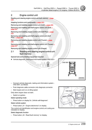 Protectedbycopyright.Copyi
ngforprivateorcommercialpurposes,inpartorinwhole,isnotpermittedunle
ssauthorisedbyVolkswagenAG.VolkswagenAGdoesnot guaranteeorac
ceptanyliabilitywithrespecttothecorrectnessofinformationinthisdocum
en
t.CopyrightbyVolkswagenAG.
2 Engine control unit
Reading and clearing engine control unit fault memory ⇒ page
239 .
Adapting functions and components ⇒ page 240 .
Removing and installing engine control unit (Golf) ⇒ page 240
Removing and installing anti-theft engine control unit (Golf) ⇒
page 241
Removing and installing engine control unit (Golf Plus) ⇒ page
243
Removing and installing anti-theft engine control unit (Golf
Plus) ⇒ page 244
Removing and installing engine control unit (Touran) ⇒ page
240
Removing and installing anti-theft engine control unit (Touran) ⇒
page 247
Removing and installing engine control unit (Passat)
2.1 Reading and clearing engine control unit
fault memory
Special tools and workshop equipment required
♦ Vehicle diagnostic, testing and information system -VAS 5051-
– Connect vehicle diagnostic, testing and information system -
VAS 5051- as follows:
– Push diagnosis cable connector onto diagnosis connector.
– Start engine and run at idling speed.
Only when engine does not start:
– Switch on ignition.
Select operating mode
– Press button on display for „Vehicle self-diagnosis“.
Select vehicle system
– Press button „01 - Engine electronics“ on display.
The control unit identification and engine control unit coding are
indicated on display.
Select diagnostic function
– Press button „02 - Read fault memory“ on display.
Golf 2004 ➤ , Golf Plus 2005 ➤ , Passat 2006 ➤ , Touran 2003 ➤
4-cylinder diesel engine (1.9 l engine) - Edition 08.2010
2. Engine control unit 239
 