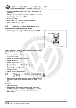 Protectedbycopyright.Copyi
ngforprivateorcommercialpurposes,inpartorinwhole,isnotpermittedunle
ssauthorisedbyVolkswagenAG.VolkswagenAGdoesnot guaranteeorac
ceptanyliabilitywithrespecttothecorrectnessofinformationinthisdocum
en
t.CopyrightbyVolkswagenAG.
– If no fault is stored in engine control unit „0 fault detected“ is
displayed.
– If faults are stored in the engine control unit, these are shown
one below the other on the display.
– Press the ← button.
– Press button „05 - Clear fault memory“ on display.
– Press function „06-End output“.
2.2 Adapting functions and components
Special tools and workshop equipment required
♦ Vehicle diagnostic, testing and information system -VAS 5051-
Select „guided fault finding“ in vehicle diagnostic, testing and in‐
formation system -VAS 5051- .
When all control units have been read:
– Press „GoTo“ button.
– Select „Function/component selection“.
– Select „Drive train“.
– Select „Engine code“.
– Select „01 Systems capable of self-diagnosis“.
– Select „Engine management“.
– Select „Functions“.
– Select „Function or component“.
2.3 Removing and installing engine control
unit (Golf)
– Before removing engine control unit, read control unit identifi‐
cation and, with it, coding of current control unit as well ⇒ page
240 .
Removing
– Switch off ignition.
– Remove wiper arms, plenum chamber cover and plenum
chamber bulkhead: ⇒ Electrical system; Rep. gr. 92 ; Wind‐
screen wiper system; Removing and installing windscreen
wiper system .
Golf 2004 ➤ , Golf Plus 2005 ➤ , Passat 2006 ➤ , Touran 2003 ➤
4-cylinder diesel engine (1.9 l engine) - Edition 08.2010
240 Rep. gr.23 - Mixture preparation - injection
 