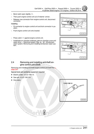 Protectedbycopyright.Copyi
ngforprivateorcommercialpurposes,inpartorinwhole,isnotpermittedunle
ssauthorisedbyVolkswagenAG.VolkswagenAGdoesnot guaranteeorac
ceptanyliabilitywithrespecttothecorrectnessofinformationinthisdocum
en
t.CopyrightbyVolkswagenAG.
– Bend catch open slightly -1-.
– Then push engine control unit out of retainer -arrow-.
– Release now connector from engine control unit, disconnect
connector.
Installing
– Fit connector to engine control unit and lock connector in po‐
sition.
– Push engine control unit onto bracket.
– Press catch -1- against engine control unit.
– Install plenum chamber bulkhead, plenum chamber cover and
wiper arms ⇒ Electrical system; Rep. gr. 92 ; Windscreen
wiper system; Removing and installing windscreen wiper sys‐
tem .
2.4 Removing and installing anti-theft en‐
gine control unit (Golf)
Removing and installing anti-theft engine control unit Golf Plus ⇒
page 244 .
Special tools and workshop equipment required
♦ Electric cutter -V.A.G 1561 A-
♦ Saw set -V.A.G 1561/14-
♦ Grip pliers
Golf 2004 ➤ , Golf Plus 2005 ➤ , Passat 2006 ➤ , Touran 2003 ➤
4-cylinder diesel engine (1.9 l engine) - Edition 08.2010
2. Engine control unit 241
 