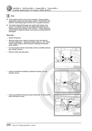 Protectedbycopyright.Copyi
ngforprivateorcommercialpurposes,inpartorinwhole,isnotpermittedunle
ssauthorisedbyVolkswagenAG.VolkswagenAGdoesnot guaranteeorac
ceptanyliabilitywithrespecttothecorrectnessofinformationinthisdocum
en
t.CopyrightbyVolkswagenAG.
Note
♦ If the engine control unit is to be renewed, connect vehicle
diagnostic, testing and information system -VAS 5051B- and
perform „Renewing engine control unit“ in guided functions.
♦ The shear-head bolt threads are coated with locking com‐
pound. To simplify removing, the shear-head bolts can be
heated using hot air blower -VAS 1978/14- . When doing this,
ensure that no adjacent cables, connectors or components are
damaged!
Removing
– Switch off ignition.
– Remove wiper arms, plenum chamber cover and plenum
chamber bulkhead: ⇒ Electrical system; Rep. gr. 92 ; Wind‐
screen wiper system; Removing and installing windscreen
wiper system .
– Cut into heads of shear-head bolts so that 2 parallel surfaces
are created -arrows-.
– Remove bolts with grip pliers .
– Insert a screwdriver between protective housing -A- and
bracket -arrow-.
– Lever up protective housing using screwdriver -A- and pull to
side off bracket -arrow-.
Golf 2004 ➤ , Golf Plus 2005 ➤ , Passat 2006 ➤ , Touran 2003 ➤
4-cylinder diesel engine (1.9 l engine) - Edition 08.2010
242 Rep. gr.23 - Mixture preparation - injection
 