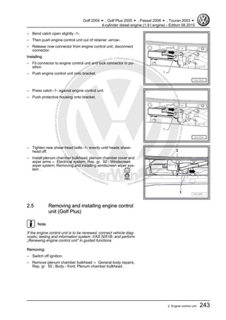 Protectedbycopyright.Copyi
ngforprivateorcommercialpurposes,inpartorinwhole,isnotpermittedunle
ssauthorisedbyVolkswagenAG.VolkswagenAGdoesnot guaranteeorac
ceptanyliabilitywithrespecttothecorrectnessofinformationinthisdocum
en
t.CopyrightbyVolkswagenAG.
– Bend catch open slightly -1-.
– Then push engine control unit out of retainer -arrow-.
– Release now connector from engine control unit, disconnect
connector.
Installing
– Fit connector to engine control unit and lock connector in po‐
sition.
– Push engine control unit onto bracket.
– Press catch -1- against engine control unit.
– Push protective housing onto bracket.
– Tighten new shear-head bolts -1- evenly until heads shear-
head off.
– Install plenum chamber bulkhead, plenum chamber cover and
wiper arms ⇒ Electrical system; Rep. gr. 92 ; Windscreen
wiper system; Removing and installing windscreen wiper sys‐
tem .
2.5 Removing and installing engine control
unit (Golf Plus)
Note
If the engine control unit is to be renewed, connect vehicle diag‐
nostic, testing and information system -VAS 5051B- and perform
„Renewing engine control unit“ in guided functions.
Removing:
– Switch off ignition.
– Remove plenum chamber bulkhead ⇒ General body repairs;
Rep. gr. 50 ; Body - front; Plenum chamber bulkhead .
Golf 2004 ➤ , Golf Plus 2005 ➤ , Passat 2006 ➤ , Touran 2003 ➤
4-cylinder diesel engine (1.9 l engine) - Edition 08.2010
2. Engine control unit 243
 
