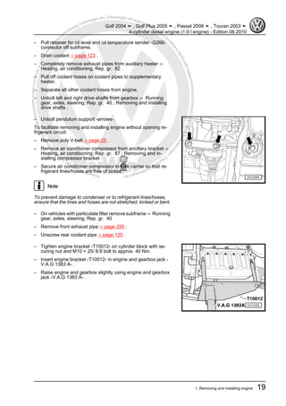 Protectedbycopyright.Copyi
ngforprivateorcommercialpurposes,inpartorinwhole,isnotpermittedunle
ssauthorisedbyVolkswagenAG.VolkswagenAGdoesnot guaranteeorac
ceptanyliabilitywithrespecttothecorrectnessofinformationinthisdocum
en
t.CopyrightbyVolkswagenAG.
– Pull retainer for oil level and oil temperature sender -G266-
connector off subframe.
– Drain coolant ⇒ page 123 .
– Completely remove exhaust pipes from auxiliary heater ⇒
Heating, air conditioning; Rep. gr. 82 .
– Pull off coolant hoses on coolant pipes to supplementary
heater.
– Separate all other coolant hoses from engine.
– Unbolt left and right drive shafts from gearbox ⇒ Running
gear, axles, steering; Rep. gr. 40 ; Removing and installing
drive shafts .
– Unbolt pendulum support -arrows-.
To facilitate removing and installing engine without opening re‐
frigerant circuit:
– Remove poly V-belt ⇒ page 25 .
– Remove air conditioner compressor from ancillary bracket ⇒
Heating, air conditioning; Rep. gr. 87 ; Removing and in‐
stalling compressor bracket .
– Secure air conditioner compressor to lock carrier so that re‐
frigerant lines/hoses are free of stress.
Note
To prevent damage to condenser or to refrigerant lines/hoses,
ensure that the lines and hoses are not stretched, kinked or bent.
– On vehicles with particulate filter remove subframe ⇒ Running
gear, axles, steering; Rep. gr. 40
– Remove front exhaust pipe ⇒ page 255 .
– Unscrew rear coolant pipe ⇒ page 120 .
– Tighten engine bracket -T10012- on cylinder block with se‐
curing nut and M10 × 25/ 8.8 bolt to approx. 40 Nm.
– Insert engine bracket -T10012- in engine and gearbox jack -
V.A.G 1383 A- .
– Raise engine and gearbox slightly using engine and gearbox
jack -V.A.G 1383 A- .
Golf 2004 ➤ , Golf Plus 2005 ➤ , Passat 2006 ➤ , Touran 2003 ➤
4-cylinder diesel engine (1.9 l engine) - Edition 08.2010
1. Removing and installing engine 19
 