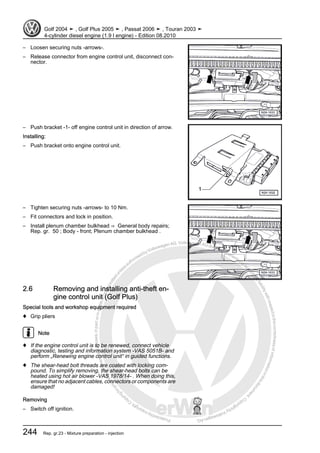 Protectedbycopyright.Copyi
ngforprivateorcommercialpurposes,inpartorinwhole,isnotpermittedunle
ssauthorisedbyVolkswagenAG.VolkswagenAGdoesnot guaranteeorac
ceptanyliabilitywithrespecttothecorrectnessofinformationinthisdocum
en
t.CopyrightbyVolkswagenAG.
– Loosen securing nuts -arrows-.
– Release connector from engine control unit, disconnect con‐
nector.
– Push bracket -1- off engine control unit in direction of arrow.
Installing:
– Push bracket onto engine control unit.
– Tighten securing nuts -arrows- to 10 Nm.
– Fit connectors and lock in position.
– Install plenum chamber bulkhead ⇒ General body repairs;
Rep. gr. 50 ; Body - front; Plenum chamber bulkhead .
2.6 Removing and installing anti-theft en‐
gine control unit (Golf Plus)
Special tools and workshop equipment required
♦ Grip pliers
Note
♦ If the engine control unit is to be renewed, connect vehicle
diagnostic, testing and information system -VAS 5051B- and
perform „Renewing engine control unit“ in guided functions.
♦ The shear-head bolt threads are coated with locking com‐
pound. To simplify removing, the shear-head bolts can be
heated using hot air blower -VAS 1978/14- . When doing this,
ensure that no adjacent cables, connectors or components are
damaged!
Removing
– Switch off ignition.
Golf 2004 ➤ , Golf Plus 2005 ➤ , Passat 2006 ➤ , Touran 2003 ➤
4-cylinder diesel engine (1.9 l engine) - Edition 08.2010
244 Rep. gr.23 - Mixture preparation - injection
 