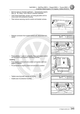 Protectedbycopyright.Copyi
ngforprivateorcommercialpurposes,inpartorinwhole,isnotpermittedunle
ssauthorisedbyVolkswagenAG.VolkswagenAGdoesnot guaranteeorac
ceptanyliabilitywithrespecttothecorrectnessofinformationinthisdocum
en
t.CopyrightbyVolkswagenAG.
– Remove plenum chamber bulkhead ⇒ General body repairs;
Rep. gr. 50 ; Body - front; Plenum chamber bulkhead .
– Twist shear-head bolts -arrows- out using grip pliers and re‐
move cover from protective housing.
– Then remove securing nuts for control unit bracket -arrows-.
– Release connector from engine control unit, disconnect con‐
nector.
– Press catches -1- and -2- outwards. Then pull engine control
unit off control unit bracket in direction of arrow.
Installing
– Push engine control unit onto control unit bracket until it en‐
gages in catches.
– Fit connectors to engine control unit and lock in position.
– Tighten securing bolts -arrows- to 10 Nm.
– Install cover of protective housing.
Golf 2004 ➤ , Golf Plus 2005 ➤ , Passat 2006 ➤ , Touran 2003 ➤
4-cylinder diesel engine (1.9 l engine) - Edition 08.2010
2. Engine control unit 245
 