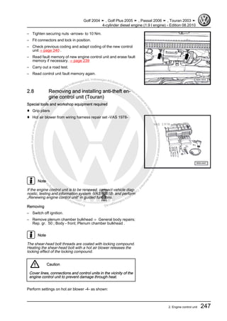 Protectedbycopyright.Copyi
ngforprivateorcommercialpurposes,inpartorinwhole,isnotpermittedunle
ssauthorisedbyVolkswagenAG.VolkswagenAGdoesnot guaranteeorac
ceptanyliabilitywithrespecttothecorrectnessofinformationinthisdocum
en
t.CopyrightbyVolkswagenAG.
– Tighten securing nuts -arrows- to 10 Nm.
– Fit connectors and lock in position.
– Check previous coding and adapt coding of the new control
unit ⇒ page 240 .
– Read fault memory of new engine control unit and erase fault
memory if necessary. ⇒ page 239
– Carry out a road test.
– Read control unit fault memory again.
2.8 Removing and installing anti-theft en‐
gine control unit (Touran)
Special tools and workshop equipment required
♦ Grip pliers
♦ Hot air blower from wiring harness repair set -VAS 1978-
Note
If the engine control unit is to be renewed, connect vehicle diag‐
nostic, testing and information system -VAS 5051B- and perform
„Renewing engine control unit“ in guided functions.
Removing
– Switch off ignition.
– Remove plenum chamber bulkhead ⇒ General body repairs;
Rep. gr. 50 ; Body - front; Plenum chamber bulkhead .
Note
The shear-head bolt threads are coated with locking compound.
Heating the shear-head bolt with a hot air blower releases the
locking effect of the locking compound.
Caution
Cover lines, connections and control units in the vicinity of the
engine control unit to prevent damage through heat.
Perform settings on hot air blower -4- as shown:
Golf 2004 ➤ , Golf Plus 2005 ➤ , Passat 2006 ➤ , Touran 2003 ➤
4-cylinder diesel engine (1.9 l engine) - Edition 08.2010
2. Engine control unit 247
 