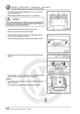 Protectedbycopyright.Copyi
ngforprivateorcommercialpurposes,inpartorinwhole,isnotpermittedunle
ssauthorisedbyVolkswagenAG.VolkswagenAGdoesnot guaranteeorac
ceptanyliabilitywithrespecttothecorrectnessofinformationinthisdocum
en
t.CopyrightbyVolkswagenAG.
– Turn temperature settings potentiometer -2- to a maximum
heat output of 600 °C.
– Set two-stage switch for volume of air -3- to position 3.
WARNING
When shear-head bolts are heated up, parts of the protective
housing will be subjected to a large amount of heat. Wear pro‐
tective gloves to avoid possible injury.
– Place nozzle of hot air blower close to shear bolt.
– Switch on hot air blower and heat the bolts.
– Unscrew shear-head bolts -arrows- out using pliers and re‐
move cover from protective housing.
– Then remove securing nuts for control unit bracket -arrows-.
– Release connector from engine control unit, disconnect con‐
nector.
– Press catches -1- and -2- outwards. Then pull engine control
unit off control unit bracket -in direction of arrow-.
Installing
– Push engine control unit onto control unit bracket until it en‐
gages in catches.
– Fit connectors to engine control unit and lock in position.
Golf 2004 ➤ , Golf Plus 2005 ➤ , Passat 2006 ➤ , Touran 2003 ➤
4-cylinder diesel engine (1.9 l engine) - Edition 08.2010
248 Rep. gr.23 - Mixture preparation - injection
 