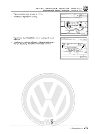 Protectedbycopyright.Copyi
ngforprivateorcommercialpurposes,inpartorinwhole,isnotpermittedunle
ssauthorisedbyVolkswagenAG.VolkswagenAGdoesnot guaranteeorac
ceptanyliabilitywithrespecttothecorrectnessofinformationinthisdocum
en
t.CopyrightbyVolkswagenAG.
– Tighten securing bolts -arrows- to 10 Nm.
– Install cover of protective housing.
– Tighten new shear-head bolts -arrows- evenly until heads
shear off.
– Install plenum chamber bulkhead ⇒ General body repairs;
Rep. gr. 50 ; Body - front; Plenum chamber bulkhead .
Golf 2004 ➤ , Golf Plus 2005 ➤ , Passat 2006 ➤ , Touran 2003 ➤
4-cylinder diesel engine (1.9 l engine) - Edition 08.2010
2. Engine control unit 249
 