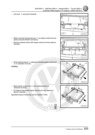 Protectedbycopyright.Copyi
ngforprivateorcommercialpurposes,inpartorinwhole,isnotpermittedunle
ssauthorisedbyVolkswagenAG.VolkswagenAGdoesnot guaranteeorac
ceptanyliabilitywithrespecttothecorrectnessofinformationinthisdocum
en
t.CopyrightbyVolkswagenAG.
– Lift cover -1- and pull it forwards.
– Slide connector locking devices -1- on engine control unit out‐
wards and pull off both connectors.
– Remove retainer frame with engine control unit from plenum
chamber.
– Press locking device -1- outwards and slide engine control unit
-2- in -direction of arrow-.
Installing
– Slide engine control unit -1- into retaining frame in
-direction of arrow-.
– Fit retainer frame with engine control unit onto retainer in
plenum chamber.
Specified torque of securing nuts for retainer: 6 Nm.
Golf 2004 ➤ , Golf Plus 2005 ➤ , Passat 2006 ➤ , Touran 2003 ➤
4-cylinder diesel engine (1.9 l engine) - Edition 08.2010
3. Engine control unit (Passat) 253
 