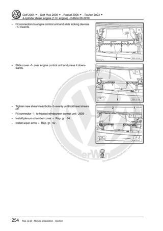 Protectedbycopyright.Copyi
ngforprivateorcommercialpurposes,inpartorinwhole,isnotpermittedunle
ssauthorisedbyVolkswagenAG.VolkswagenAGdoesnot guaranteeorac
ceptanyliabilitywithrespecttothecorrectnessofinformationinthisdocum
en
t.CopyrightbyVolkswagenAG.
– Fit connectors to engine control unit and slide locking devices
-1- inwards.
– Slide cover -1- over engine control unit and press it down‐
wards.
– Tighten new shear-head bolts -2- evenly until bolt head shears
off.
– Fit connector -1- to heated windscreen control unit -J505- .
– Install plenum chamber cover ⇒ Rep. gr. 64 .
– Install wiper arms ⇒ Rep. gr. 92 .
Golf 2004 ➤ , Golf Plus 2005 ➤ , Passat 2006 ➤ , Touran 2003 ➤
4-cylinder diesel engine (1.9 l engine) - Edition 08.2010
254 Rep. gr.23 - Mixture preparation - injection
 