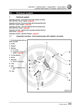 Protectedbycopyright.Copyi
ngforprivateorcommercialpurposes,inpartorinwhole,isnotpermittedunle
ssauthorisedbyVolkswagenAG.VolkswagenAGdoesnot guaranteeorac
ceptanyliabilitywithrespecttothecorrectnessofinformationinthisdocum
en
t.CopyrightbyVolkswagenAG.
26 – Exhaust system
1 Exhaust system
Assembly overview - front exhaust pipe with catalytic converter
Golf, Golf Plus, Touran, Passat ⇒ page 255 .
Assembly overview - front exhaust pipe with particulate filter Golf,
Golf Plus, Touran, Passat ⇒ page 256 .
Assembly overview - silencers (vehicles with front-wheel drive)
Golf, Golf Plus, Touran ⇒ page 258 .
Assembly overview - silencer with mountings (vehicles with four-
wheel drive) ⇒ page 262 .
Assembly overview - silencers (Passat) ⇒ page 261 .
1.1 Assembly overview - front exhaust pipe with catalytic converter
1 - Front exhaust pipe with cat‐
alytic converter
2 - 40 Nm
3 - Support
4 - Marking
❑ For clamp.
❑ Installation position of
clamp ⇒ page 256 .
5 - To front silencer
6 - 25 Nm
7 - Mounting
❑ Renew if damaged.
8 - 7 Nm
9 - Seal
❑ Note installation posi‐
tion.
10 - Clip
Golf 2004 ➤ , Golf Plus 2005 ➤ , Passat 2006 ➤ , Touran 2003 ➤
4-cylinder diesel engine (1.9 l engine) - Edition 08.2010
1. Exhaust system 255
 