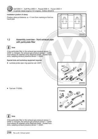 Protectedbycopyright.Copyi
ngforprivateorcommercialpurposes,inpartorinwhole,isnotpermittedunle
ssauthorisedbyVolkswagenAG.VolkswagenAGdoesnot guaranteeorac
ceptanyliabilitywithrespecttothecorrectnessofinformationinthisdocum
en
t.CopyrightbyVolkswagenAG.
Installation position of clamp
Position clamp at distance -a- = 5 mm from marking on front ex‐
haust pipe.
1.2 Assembly overview - front exhaust pipe
with particulate filter
Note
If the particulate filter or the exhaust gas pressure sensor 1 -
G450- is changed, the exhaust gas pressure sensor 1 -G450-
must always be adapted using diagnosis tester : Guided func‐
tions; adapting exhaust pressure sensor 1 -G450- .
Special tools and workshop equipment required
♦ Lambda probe open ring spanner set -3337-
♦ Tool set -T10395-
Note
If the particulate filter or the exhaust gas pressure sensor 1 -
G450- is changed, the exhaust gas pressure sensor 1 -G450-
must always be adapted using diagnosis tester : Guided func‐
tions; adapting exhaust pressure sensor 1 -G450- .
Golf 2004 ➤ , Golf Plus 2005 ➤ , Passat 2006 ➤ , Touran 2003 ➤
4-cylinder diesel engine (1.9 l engine) - Edition 08.2010
256 Rep. gr.26 - Exhaust system
 