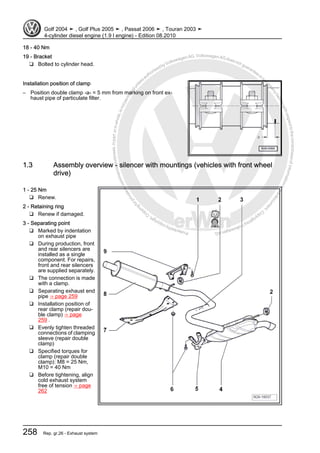 Protectedbycopyright.Copyi
ngforprivateorcommercialpurposes,inpartorinwhole,isnotpermittedunle
ssauthorisedbyVolkswagenAG.VolkswagenAGdoesnot guaranteeorac
ceptanyliabilitywithrespecttothecorrectnessofinformationinthisdocum
en
t.CopyrightbyVolkswagenAG.
18 - 40 Nm
19 - Bracket
❑ Bolted to cylinder head.
Installation position of clamp
– Position double clamp -a- = 5 mm from marking on front ex‐
haust pipe of particulate filter.
1.3 Assembly overview - silencer with mountings (vehicles with front wheel
drive)
1 - 25 Nm
❑ Renew.
2 - Retaining ring
❑ Renew if damaged.
3 - Separating point
❑ Marked by indentation
on exhaust pipe
❑ During production, front
and rear silencers are
installed as a single
component. For repairs,
front and rear silencers
are supplied separately.
❑ The connection is made
with a clamp.
❑ Separating exhaust end
pipe ⇒ page 259
❑ Installation position of
rear clamp (repair dou‐
ble clamp) ⇒ page
259 .
❑ Evenly tighten threaded
connections of clamping
sleeve (repair double
clamp)
❑ Specified torques for
clamp (repair double
clamp): M8 = 25 Nm,
M10 = 40 Nm
❑ Before tightening, align
cold exhaust system
free of tension ⇒ page
262
Golf 2004 ➤ , Golf Plus 2005 ➤ , Passat 2006 ➤ , Touran 2003 ➤
4-cylinder diesel engine (1.9 l engine) - Edition 08.2010
258 Rep. gr.26 - Exhaust system
 