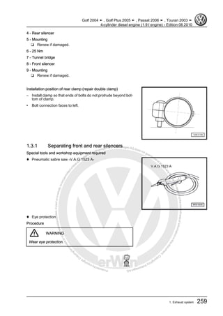 Protectedbycopyright.Copyi
ngforprivateorcommercialpurposes,inpartorinwhole,isnotpermittedunle
ssauthorisedbyVolkswagenAG.VolkswagenAGdoesnot guaranteeorac
ceptanyliabilitywithrespecttothecorrectnessofinformationinthisdocum
en
t.CopyrightbyVolkswagenAG.
4 - Rear silencer
5 - Mounting
❑ Renew if damaged.
6 - 25 Nm
7 - Tunnel bridge
8 - Front silencer
9 - Mounting
❑ Renew if damaged.
Installation position of rear clamp (repair double clamp)
– Install clamp so that ends of bolts do not protrude beyond bot‐
tom of clamp.
• Bolt connection faces to left.
1.3.1 Separating front and rear silencers
Special tools and workshop equipment required
♦ Pneumatic sabre saw -V.A.G 1523 A-
♦ Eye protection
Procedure
WARNING
Wear eye protection.
Golf 2004 ➤ , Golf Plus 2005 ➤ , Passat 2006 ➤ , Touran 2003 ➤
4-cylinder diesel engine (1.9 l engine) - Edition 08.2010
1. Exhaust system 259
 