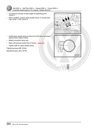 Protectedbycopyright.Copyi
ngforprivateorcommercialpurposes,inpartorinwhole,isnotpermittedunle
ssauthorisedbyVolkswagenAG.VolkswagenAGdoesnot guaranteeorac
ceptanyliabilitywithrespecttothecorrectnessofinformationinthisdocum
en
t.CopyrightbyVolkswagenAG.
– Cut exhaust end pipe at right angles at separating point
-arrow 2-.
– When installing, position repair double clamp -4- at side mark‐
ings -arrow 1- and -arrow 3-.
– Install repair double clamp so that end of bolt does not extend
beyond lower edge of clamp.
• Bolted connection faces rear.
– Align cold exhaust system free of stress ⇒ page 262 .
– Tighten bolts on repair double clamp.
Tightening torque M8: 25 Nm
Specified torque, M10: 40 Nm
Golf 2004 ➤ , Golf Plus 2005 ➤ , Passat 2006 ➤ , Touran 2003 ➤
4-cylinder diesel engine (1.9 l engine) - Edition 08.2010
260 Rep. gr.26 - Exhaust system
 