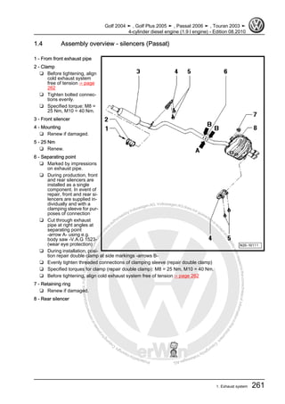 Protectedbycopyright.Copyi
ngforprivateorcommercialpurposes,inpartorinwhole,isnotpermittedunle
ssauthorisedbyVolkswagenAG.VolkswagenAGdoesnot guaranteeorac
ceptanyliabilitywithrespecttothecorrectnessofinformationinthisdocum
en
t.CopyrightbyVolkswagenAG.
1.4 Assembly overview - silencers (Passat)
1 - From front exhaust pipe
2 - Clamp
❑ Before tightening, align
cold exhaust system
free of tension ⇒ page
262
❑ Tighten bolted connec‐
tions evenly.
❑ Specified torque: M8 =
25 Nm, M10 = 40 Nm.
3 - Front silencer
4 - Mounting
❑ Renew if damaged.
5 - 25 Nm
❑ Renew.
6 - Separating point
❑ Marked by impressions
on exhaust pipe.
❑ During production, front
and rear silencers are
installed as a single
component. In event of
repair, front and rear si‐
lencers are supplied in‐
dividually and with a
clamping sleeve for pur‐
poses of connection
❑ Cut through exhaust
pipe at right angles at
separating point
-arrow A- using e.g.
body saw -V.A.G 1523-
(wear eye protection)
❑ During installation, posi‐
tion repair double clamp at side markings -arrows B-
❑ Evenly tighten threaded connections of clamping sleeve (repair double clamp)
❑ Specified torques for clamp (repair double clamp): M8 = 25 Nm, M10 = 40 Nm.
❑ Before tightening, align cold exhaust system free of tension ⇒ page 262
7 - Retaining ring
❑ Renew if damaged.
8 - Rear silencer
Golf 2004 ➤ , Golf Plus 2005 ➤ , Passat 2006 ➤ , Touran 2003 ➤
4-cylinder diesel engine (1.9 l engine) - Edition 08.2010
1. Exhaust system 261
 