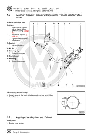 Protectedbycopyright.Copyi
ngforprivateorcommercialpurposes,inpartorinwhole,isnotpermittedunle
ssauthorisedbyVolkswagenAG.VolkswagenAGdoesnot guaranteeorac
ceptanyliabilitywithrespecttothecorrectnessofinformationinthisdocum
en
t.CopyrightbyVolkswagenAG.
1.5 Assembly overview - silencer with mountings (vehicles with four-wheel
drive)
1 - From particulate filter
2 - Clamp
❑ Align exhaust system
free of stress before
tightening clamp ⇒ page
262 .
❑ Installation position ⇒
page 262 .
❑ Tighten bolted connec‐
tions evenly.
3 - Bracket
❑ For retaining ring
4 - 25 Nm
5 - Retaining ring
❑ Renew if damaged.
6 - Rear silencer
7 - Mounting
❑ Renew if damaged.
Installation position of clamp
– Install clamp so that ends of bolts do not protrude beyond bot‐
tom of clamp.
1.6 Aligning exhaust system free of stress
Prerequisite
• Engine must be cold
Golf 2004 ➤ , Golf Plus 2005 ➤ , Passat 2006 ➤ , Touran 2003 ➤
4-cylinder diesel engine (1.9 l engine) - Edition 08.2010
262 Rep. gr.26 - Exhaust system
 