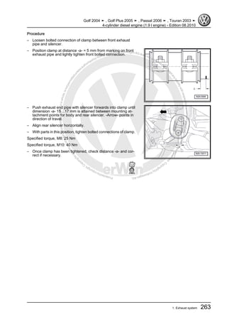 Protectedbycopyright.Copyi
ngforprivateorcommercialpurposes,inpartorinwhole,isnotpermittedunle
ssauthorisedbyVolkswagenAG.VolkswagenAGdoesnot guaranteeorac
ceptanyliabilitywithrespecttothecorrectnessofinformationinthisdocum
en
t.CopyrightbyVolkswagenAG.
Procedure
– Loosen bolted connection of clamp between front exhaust
pipe and silencer.
– Position clamp at distance -a- = 5 mm from marking on front
exhaust pipe and lightly tighten front bolted connection.
– Push exhaust end pipe with silencer forwards into clamp until
dimension -a- 15…17 mm is attained between mounting at‐
tachment points for body and rear silencer. -Arrow- points in
direction of travel.
– Align rear silencer horizontally.
– With parts in this position, tighten bolted connections of clamp.
Specified torque, M8: 25 Nm
Specified torque, M10: 40 Nm
– Once clamp has been tightened, check distance -a- and cor‐
rect if necessary.
Golf 2004 ➤ , Golf Plus 2005 ➤ , Passat 2006 ➤ , Touran 2003 ➤
4-cylinder diesel engine (1.9 l engine) - Edition 08.2010
1. Exhaust system 263
 