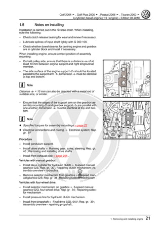 Protectedbycopyright.Copyi
ngforprivateorcommercialpurposes,inpartorinwhole,isnotpermittedunle
ssauthorisedbyVolkswagenAG.VolkswagenAGdoesnot guaranteeorac
ceptanyliabilitywithrespecttothecorrectnessofinformationinthisdocum
en
t.CopyrightbyVolkswagenAG.
1.5 Notes on installing
Installation is carried out in the reverse order. When installing,
note the following:
– Check clutch release bearing for wear and renew if necessary.
– Lubricate splines of input shaft lightly with G 000 100.
– Check whether dowel sleeves for centring engine and gearbox
are in cylinder block and install if necessary.
When installing engine, ensure correct position of assembly
mounting:
– On belt pulley side, ensure that there is a distance -a- of at
least 10 mm between engine support and right longitudinal
member.
– The side surface of the engine support -2- should be located
parallel to the support arm -1-. Dimension -x- must be identical
at top and bottom.
Note
Distance -a- = 10 mm can also be checked with a metal rod of
suitable size, or similar.
– Ensure that the edges of the support arm on the gearbox as‐
sembly mounting -2- and gearbox support -1- are parallel with
one another. Dimension -x- must be identical at top and bot‐
tom.
Note
♦ Specified torques for assembly mountings ⇒ page 22
♦ Electrical connections and routing. ⇒ Electrical system; Rep.
gr. 97
Procedure
– Install pendulum support.
– Install drive shafts ⇒ Running gear, axles, steering; Rep. gr.
40 ; Removing and installing drive shafts .
– Install front exhaust pipe ⇒ page 255 .
Vehicles with manual gearbox
– Install slave cylinder for hydraulic clutch ⇒ 6-speed manual
gearbox 02S; Rep. gr. 30 ; Repairing clutch mechanism; As‐
sembly overview - hydraulics .
– Remove selector mechanism from gearbox ⇒ 6-speed man‐
ual gearbox 02S; Rep. gr. 34 ; Repairing selector mechanism .
Vehicles with four-wheel drive:
– Install selector mechanism on gearbox ⇒ 6-speed manual
gearbox 02Q, four-wheel drive; Rep. gr. 34 ; Repairing selec‐
tor mechanism .
– Install pressure line for hydraulic clutch mechanism.
– Install front propshaft ⇒ Final drive 02D, 0AV; Rep. gr. 39 ;
Assembly overview - repairing propshaft .
Golf 2004 ➤ , Golf Plus 2005 ➤ , Passat 2006 ➤ , Touran 2003 ➤
4-cylinder diesel engine (1.9 l engine) - Edition 08.2010
1. Removing and installing engine 21
 