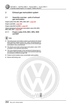Protectedbycopyright.Copyi
ngforprivateorcommercialpurposes,inpartorinwhole,isnotpermittedunle
ssauthorisedbyVolkswagenAG.VolkswagenAGdoesnot guaranteeorac
ceptanyliabilitywithrespecttothecorrectnessofinformationinthisdocum
en
t.CopyrightbyVolkswagenAG.
2 Exhaust gas recirculation system
2.1 Assembly overview - parts of exhaust
gas recirculation
Engine codes AVQ, BKC, BRU, BXE, BXF ⇒ page 264
Engine code BJB ⇒ page 266
Engine codes BLS and BXJ ⇒ page 267
Check mechanical exhaust gas recirculation valve AVQ, BKC,
BRU, BXE, BXF ⇒ page 268 .
2.1.1 Engine codes AVQ, BKC, BRU, BXE
and BXF
Note
♦ The exhaust gas recirculation system is activated by the diesel
direct injection system control unit -J248- via exhaust gas re‐
circulation valve -N18- (electric-pneumatic) to the exhaust gas
recirculation valve (mechanical).
♦ The electro-pneumatic exhaust gas recirculation valve -N18-
is located in the solenoid valve block.
♦ The cone-shaped plunger in the mechanical exhaust gas re‐
circulation valve ensures that various cross sectional openings
are possible at different plunger lifts.
♦ Pulsed control enables every conceivable valve position.
♦ Renew self-locking nuts.
Golf 2004 ➤ , Golf Plus 2005 ➤ , Passat 2006 ➤ , Touran 2003 ➤
4-cylinder diesel engine (1.9 l engine) - Edition 08.2010
264 Rep. gr.26 - Exhaust system
 