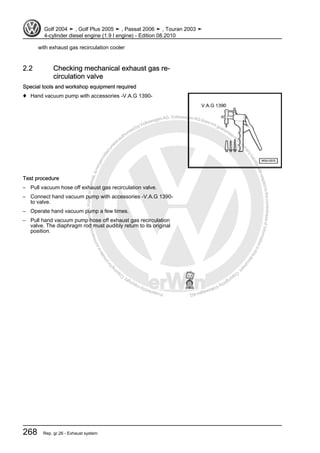 Protectedbycopyright.Copyi
ngforprivateorcommercialpurposes,inpartorinwhole,isnotpermittedunle
ssauthorisedbyVolkswagenAG.VolkswagenAGdoesnot guaranteeorac
ceptanyliabilitywithrespecttothecorrectnessofinformationinthisdocum
en
t.CopyrightbyVolkswagenAG.
with exhaust gas recirculation cooler
2.2 Checking mechanical exhaust gas re‐
circulation valve
Special tools and workshop equipment required
♦ Hand vacuum pump with accessories -V.A.G 1390-
Test procedure
– Pull vacuum hose off exhaust gas recirculation valve.
– Connect hand vacuum pump with accessories -V.A.G 1390-
to valve.
– Operate hand vacuum pump a few times.
– Pull hand vacuum pump hose off exhaust gas recirculation
valve. The diaphragm rod must audibly return to its original
position.
Golf 2004 ➤ , Golf Plus 2005 ➤ , Passat 2006 ➤ , Touran 2003 ➤
4-cylinder diesel engine (1.9 l engine) - Edition 08.2010
268 Rep. gr.26 - Exhaust system
 
