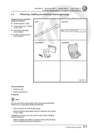Protectedbycopyright.Copyi
ngforprivateorcommercialpurposes,inpartorinwhole,isnotpermittedunle
ssauthorisedbyVolkswagenAG.VolkswagenAGdoesnot guaranteeorac
ceptanyliabilitywithrespecttothecorrectnessofinformationinthisdocum
en
t.CopyrightbyVolkswagenAG.
1.3 Removing, installing and checking ceramic glow plugs
Special tools and workshop
equipment required
♦ Jointed spanner -3220-
♦ Torque wrench (5... 50 Nm)
-V.A.G 1331-
♦ Hand-held multimeter -
V.A.G 1526 A-
♦ Auxiliary measuring set -
V.A.G 1594 C-
Test prerequisites
• Engine is cold
• Ignition switched off
Procedure
Note
Do not cant ceramic glow plugs when removing and installing.
Remove any components hindering assembly.
– Pull connectors off ceramic glow plugs.
– Remove ceramic glow plugs using U/J extension and socket,
10 mm -3220- .
Installation is carried out in the reverse order. When installing,
note the following:
– Before installing the drilling in cylinder head and the threads
must completely cleaned of all deposits.
Golf 2004 ➤ , Golf Plus 2005 ➤ , Passat 2006 ➤ , Touran 2003 ➤
4-cylinder diesel engine (1.9 l engine) - Edition 08.2010
1. Checking glow plug system 271
 
