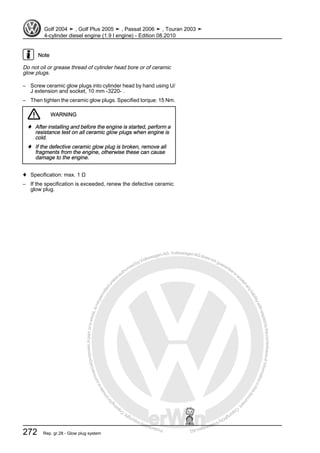 Protectedbycopyright.Copyi
ngforprivateorcommercialpurposes,inpartorinwhole,isnotpermittedunle
ssauthorisedbyVolkswagenAG.VolkswagenAGdoesnot guaranteeorac
ceptanyliabilitywithrespecttothecorrectnessofinformationinthisdocum
en
t.CopyrightbyVolkswagenAG.
Note
Do not oil or grease thread of cylinder head bore or of ceramic
glow plugs.
– Screw ceramic glow plugs into cylinder head by hand using U/
J extension and socket, 10 mm -3220- .
– Then tighten the ceramic glow plugs. Specified torque: 15 Nm.
WARNING
♦ After installing and before the engine is started, perform a
resistance test on all ceramic glow plugs when engine is
cold.
♦ If the defective ceramic glow plug is broken, remove all
fragments from the engine, otherwise these can cause
damage to the engine.
♦ Specification: max. 1 Ω
– If the specification is exceeded, renew the defective ceramic
glow plug.
Golf 2004 ➤ , Golf Plus 2005 ➤ , Passat 2006 ➤ , Touran 2003 ➤
4-cylinder diesel engine (1.9 l engine) - Edition 08.2010
272 Rep. gr.28 - Glow plug system
 