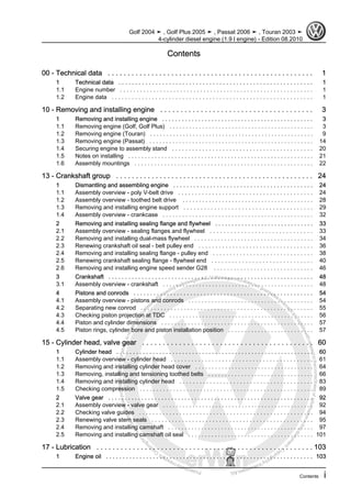 Protectedbycopyright.Copyi
ngforprivateorcommercialpurposes,inpartorinwhole,isnotpermittedunle
ssauthorisedbyVolkswagenAG.VolkswagenAGdoesnot guaranteeorac
ceptanyliabilitywithrespecttothecorrectnessofinformationinthisdocum
en
t.CopyrightbyVolkswagenAG.
Contents
00 - Technical data . . . . . . . . . . . . . . . . . . . . . . . . . . . . . . . . . . . . . . . . . . . . . . . . . . . . 1
1 Technical data . . . . . . . . . . . . . . . . . . . . . . . . . . . . . . . . . . . . . . . . . . . . . . . . . . . . . . . . . . 1
1.1 Engine number . . . . . . . . . . . . . . . . . . . . . . . . . . . . . . . . . . . . . . . . . . . . . . . . . . . . . . . . . . 1
1.2 Engine data . . . . . . . . . . . . . . . . . . . . . . . . . . . . . . . . . . . . . . . . . . . . . . . . . . . . . . . . . . . . 1
10 - Removing and installing engine . . . . . . . . . . . . . . . . . . . . . . . . . . . . . . . . . . . . . . 3
1 Removing and installing engine . . . . . . . . . . . . . . . . . . . . . . . . . . . . . . . . . . . . . . . . . . . . . . 3
1.1 Removing engine (Golf, Golf Plus) . . . . . . . . . . . . . . . . . . . . . . . . . . . . . . . . . . . . . . . . . . . . 3
1.2 Removing engine (Touran) . . . . . . . . . . . . . . . . . . . . . . . . . . . . . . . . . . . . . . . . . . . . . . . . . . 9
1.3 Removing engine (Passat) . . . . . . . . . . . . . . . . . . . . . . . . . . . . . . . . . . . . . . . . . . . . . . . . . . 14
1.4 Securing engine to assembly stand . . . . . . . . . . . . . . . . . . . . . . . . . . . . . . . . . . . . . . . . . . 20
1.5 Notes on installing . . . . . . . . . . . . . . . . . . . . . . . . . . . . . . . . . . . . . . . . . . . . . . . . . . . . . . . . 21
1.6 Assembly mountings . . . . . . . . . . . . . . . . . . . . . . . . . . . . . . . . . . . . . . . . . . . . . . . . . . . . . . 22
13 - Crankshaft group . . . . . . . . . . . . . . . . . . . . . . . . . . . . . . . . . . . . . . . . . . . . . . . . . . 24
1 Dismantling and assembling engine . . . . . . . . . . . . . . . . . . . . . . . . . . . . . . . . . . . . . . . . . . 24
1.1 Assembly overview - poly V-belt drive . . . . . . . . . . . . . . . . . . . . . . . . . . . . . . . . . . . . . . . . 24
1.2 Assembly overview - toothed belt drive . . . . . . . . . . . . . . . . . . . . . . . . . . . . . . . . . . . . . . . . 28
1.3 Removing and installing engine support . . . . . . . . . . . . . . . . . . . . . . . . . . . . . . . . . . . . . . 29
1.4 Assembly overview - crankcase . . . . . . . . . . . . . . . . . . . . . . . . . . . . . . . . . . . . . . . . . . . . . . 32
2 Removing and installing sealing flange and flywheel . . . . . . . . . . . . . . . . . . . . . . . . . . . . . . 33
2.1 Assembly overview - sealing flanges and flywheel . . . . . . . . . . . . . . . . . . . . . . . . . . . . . . 33
2.2 Removing and installing dual-mass flywheel . . . . . . . . . . . . . . . . . . . . . . . . . . . . . . . . . . . . 34
2.3 Renewing crankshaft oil seal - belt pulley end . . . . . . . . . . . . . . . . . . . . . . . . . . . . . . . . . . 36
2.4 Removing and installing sealing flange - pulley end . . . . . . . . . . . . . . . . . . . . . . . . . . . . . . 38
2.5 Renewing crankshaft sealing flange - flywheel end . . . . . . . . . . . . . . . . . . . . . . . . . . . . . . 40
2.6 Removing and installing engine speed sender G28 . . . . . . . . . . . . . . . . . . . . . . . . . . . . . . 46
3 Crankshaft . . . . . . . . . . . . . . . . . . . . . . . . . . . . . . . . . . . . . . . . . . . . . . . . . . . . . . . . . . . . . . 48
3.1 Assembly overview - crankshaft . . . . . . . . . . . . . . . . . . . . . . . . . . . . . . . . . . . . . . . . . . . . . . 48
4 Pistons and conrods . . . . . . . . . . . . . . . . . . . . . . . . . . . . . . . . . . . . . . . . . . . . . . . . . . . . . . 54
4.1 Assembly overview - pistons and conrods . . . . . . . . . . . . . . . . . . . . . . . . . . . . . . . . . . . . . . 54
4.2 Separating new conrod . . . . . . . . . . . . . . . . . . . . . . . . . . . . . . . . . . . . . . . . . . . . . . . . . . . . 55
4.3 Checking piston projection at TDC . . . . . . . . . . . . . . . . . . . . . . . . . . . . . . . . . . . . . . . . . . . . 56
4.4 Piston and cylinder dimensions . . . . . . . . . . . . . . . . . . . . . . . . . . . . . . . . . . . . . . . . . . . . . . 57
4.5 Piston rings, cylinder bore and piston installation position . . . . . . . . . . . . . . . . . . . . . . . . . . 57
15 - Cylinder head, valve gear . . . . . . . . . . . . . . . . . . . . . . . . . . . . . . . . . . . . . . . . . . 60
1 Cylinder head . . . . . . . . . . . . . . . . . . . . . . . . . . . . . . . . . . . . . . . . . . . . . . . . . . . . . . . . . . . . 60
1.1 Assembly overview - cylinder head . . . . . . . . . . . . . . . . . . . . . . . . . . . . . . . . . . . . . . . . . . 61
1.2 Removing and installing cylinder head cover . . . . . . . . . . . . . . . . . . . . . . . . . . . . . . . . . . . . 64
1.3 Removing, installing and tensioning toothed belts . . . . . . . . . . . . . . . . . . . . . . . . . . . . . . . . 66
1.4 Removing and installing cylinder head . . . . . . . . . . . . . . . . . . . . . . . . . . . . . . . . . . . . . . . . 83
1.5 Checking compression . . . . . . . . . . . . . . . . . . . . . . . . . . . . . . . . . . . . . . . . . . . . . . . . . . . . 89
2 Valve gear . . . . . . . . . . . . . . . . . . . . . . . . . . . . . . . . . . . . . . . . . . . . . . . . . . . . . . . . . . . . . . 92
2.1 Assembly overview - valve gear . . . . . . . . . . . . . . . . . . . . . . . . . . . . . . . . . . . . . . . . . . . . . . 92
2.2 Checking valve guides . . . . . . . . . . . . . . . . . . . . . . . . . . . . . . . . . . . . . . . . . . . . . . . . . . . . 94
2.3 Renewing valve stem seals . . . . . . . . . . . . . . . . . . . . . . . . . . . . . . . . . . . . . . . . . . . . . . . . 95
2.4 Removing and installing camshaft . . . . . . . . . . . . . . . . . . . . . . . . . . . . . . . . . . . . . . . . . . . . 97
2.5 Removing and installing camshaft oil seal . . . . . . . . . . . . . . . . . . . . . . . . . . . . . . . . . . . . . . 101
17 - Lubrication . . . . . . . . . . . . . . . . . . . . . . . . . . . . . . . . . . . . . . . . . . . . . . . . . . . . . . 103
1 Engine oil . . . . . . . . . . . . . . . . . . . . . . . . . . . . . . . . . . . . . . . . . . . . . . . . . . . . . . . . . . . . . . 103
Golf 2004 ➤ , Golf Plus 2005 ➤ , Passat 2006 ➤ , Touran 2003 ➤
4-cylinder diesel engine (1.9 l engine) - Edition 08.2010
Contents i
 