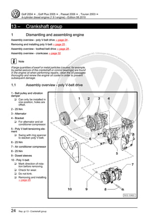 Protectedbycopyright.Copyi
ngforprivateorcommercialpurposes,inpartorinwhole,isnotpermittedunle
ssauthorisedbyVolkswagenAG.VolkswagenAGdoesnot guaranteeorac
ceptanyliabilitywithrespecttothecorrectnessofinformationinthisdocum
en
t.CopyrightbyVolkswagenAG.
13 – Crankshaft group
1 Dismantling and assembling engine
Assembly overview - poly V-belt drive ⇒ page 24 .
Removing and installing poly V-belt ⇒ page 25 .
Assembly overview - toothed belt drive ⇒ page 28 .
Assembly overview - crankcase ⇒ page 32
Note
If large quantities of swarf or metal particles (caused, for example,
by partial seizure of the crankshaft or conrod bearings) are found
in the engine oil when performing repairs, clean the oil passages
thoroughly and renew the engine oil cooler in order to prevent
subsequent damage.
1.1 Assembly overview - poly V-belt drive
1 - Belt pulley and vibration
damper
❑ Can only be installed in
one position, holes are
offset.
2 - 25 Nm
3 - Alternator
4 - Bracket
❑ For alternator and air
conditioner compressor.
5 - Poly V-belt tensioning ele‐
ment
❑ Swing with ring spanner
to slacken poly V-belt.
6 - 25 Nm
7 - Air conditioner compressor
8 - 25 Nm
9 - Dowel sleeves
10 - Poly V-belt
❑ Mark direction of rota‐
tion before removing.
❑ Check for wear.
❑ Do not kink.
❑ Removing and installing
⇒ page 25
Golf 2004 ➤ , Golf Plus 2005 ➤ , Passat 2006 ➤ , Touran 2003 ➤
4-cylinder diesel engine (1.9 l engine) - Edition 08.2010
24 Rep. gr.13 - Crankshaft group
 