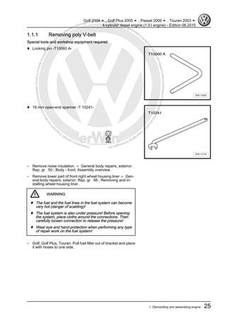 Protectedbycopyright.Copyi
ngforprivateorcommercialpurposes,inpartorinwhole,isnotpermittedunle
ssauthorisedbyVolkswagenAG.VolkswagenAGdoesnot guaranteeorac
ceptanyliabilitywithrespecttothecorrectnessofinformationinthisdocum
en
t.CopyrightbyVolkswagenAG.
1.1.1 Removing poly V-belt
Special tools and workshop equipment required
♦ Locking pin -T10060 A-
♦ 16 mm open-end spanner -T 10241-
– Remove noise insulation. ⇒ General body repairs, exterior;
Rep. gr. 50 ; Body - front; Assembly overview .
– Remove lower part of front right wheel housing liner ⇒ Gen‐
eral body repairs, exterior; Rep. gr. 66 ; Removing and in‐
stalling wheel housing liner .
WARNING
♦ The fuel and the fuel lines in the fuel system can become
very hot (danger of scalding)!
♦ The fuel system is also under pressure! Before opening
the system, place cloths around the connections. Then
carefully loosen connection to release the pressure!
♦ Wear eye and hand protection when performing any type
of repair work on the fuel system!
– Golf, Golf Plus, Touran: Pull fuel filter out of bracket and place
it with hoses to one side.
Golf 2004 ➤ , Golf Plus 2005 ➤ , Passat 2006 ➤ , Touran 2003 ➤
4-cylinder diesel engine (1.9 l engine) - Edition 08.2010
1. Dismantling and assembling engine 25
 