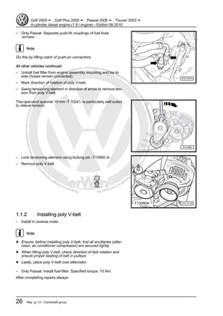 Protectedbycopyright.Copyi
ngforprivateorcommercialpurposes,inpartorinwhole,isnotpermittedunle
ssauthorisedbyVolkswagenAG.VolkswagenAGdoesnot guaranteeorac
ceptanyliabilitywithrespecttothecorrectnessofinformationinthisdocum
en
t.CopyrightbyVolkswagenAG.
– Only Passat: Separate push-fit couplings of fuel lines
-arrows-.
Note
Do this by lifting catch of push-on connectors.
All other vehicles continued
– Unbolt fuel filter from engine assembly mounting and lay to
side (hoses remain connected).
– Mark direction of rotation of poly V-belt.
– Swing tensioning element in direction of arrow to remove ten‐
sion from poly V-belt.
The open-end spanner 16 mm -T 10241- is particularly well suited
to relieve tension.
– Lock tensioning element using locking pin -T10060 A- .
– Remove poly V-belt.
1.1.2 Installing poly V-belt
– Install in reverse order.
Note
♦ Ensure, before installing poly V-belt, that all ancillaries (alter‐
nator, air conditioner compressor) are secured tightly.
♦ When fitting poly V-belt, check direction of belt rotation and
ensure proper seating of belt in pulleys.
♦ Lastly, place poly V-belt over alternator.
– Only Passat: Install fuel filter. Specified torque: 10 Nm.
After completing repairs always:
Golf 2004 ➤ , Golf Plus 2005 ➤ , Passat 2006 ➤ , Touran 2003 ➤
4-cylinder diesel engine (1.9 l engine) - Edition 08.2010
26 Rep. gr.13 - Crankshaft group
 