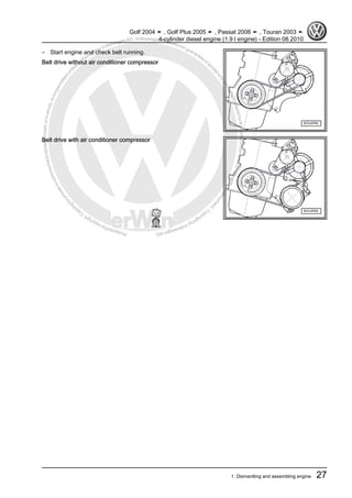 Protectedbycopyright.Copyi
ngforprivateorcommercialpurposes,inpartorinwhole,isnotpermittedunle
ssauthorisedbyVolkswagenAG.VolkswagenAGdoesnot guaranteeorac
ceptanyliabilitywithrespecttothecorrectnessofinformationinthisdocum
en
t.CopyrightbyVolkswagenAG.
– Start engine and check belt running.
Belt drive without air conditioner compressor
Belt drive with air conditioner compressor
Golf 2004 ➤ , Golf Plus 2005 ➤ , Passat 2006 ➤ , Touran 2003 ➤
4-cylinder diesel engine (1.9 l engine) - Edition 08.2010
1. Dismantling and assembling engine 27
 