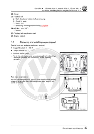 Protectedbycopyright.Copyi
ngforprivateorcommercialpurposes,inpartorinwhole,isnotpermittedunle
ssauthorisedbyVolkswagenAG.VolkswagenAGdoesnot guaranteeorac
ceptanyliabilitywithrespecttothecorrectnessofinformationinthisdocum
en
t.CopyrightbyVolkswagenAG.
22 - Cover
23 - Toothed belt
❑ Mark direction of rotation before removing.
❑ Check for wear.
❑ Do not kink.
❑ Removing, installing and tensioning ⇒ page 66 .
24 - 40 Nm + turn (180°)
❑ Renew.
25 - Toothed belt guard centre part
26 - Engine bracket
1.3 Removing and installing engine support
Special tools and workshop equipment required
♦ Support bracket -10 - 222 A-
♦ Torque wrench -V.A.G 1331-
– Remove engine cover.
– To do this, pull engine cover upwards abruptly at front and right
-arrows A- and then pull forwards out of rear fastening
-arrow B-.
Two-piece engine cover
For two-piece engine cover, first pull outer engine cover abruptly
upwards at -arrows-, then pull inner engine cover abruptly up‐
wards at -arrows-.
Golf 2004 ➤ , Golf Plus 2005 ➤ , Passat 2006 ➤ , Touran 2003 ➤
4-cylinder diesel engine (1.9 l engine) - Edition 08.2010
1. Dismantling and assembling engine 29
 