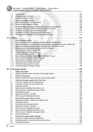 Protectedbycopyright.Copyi
ngforprivateorcommercialpurposes,inpartorinwhole,isnotpermittedunle
ssauthorisedbyVolkswagenAG.VolkswagenAGdoesnot guaranteeorac
ceptanyliabilitywithrespecttothecorrectnessofinformationinthisdocum
en
t.CopyrightbyVolkswagenAG.
1.1 Oil capacities . . . . . . . . . . . . . . . . . . . . . . . . . . . . . . . . . . . . . . . . . . . . . . . . . . . . . . . . . . . . 103
1.2 Checking engine oil level . . . . . . . . . . . . . . . . . . . . . . . . . . . . . . . . . . . . . . . . . . . . . . . . . . 103
1.3 Checking engine oil level . . . . . . . . . . . . . . . . . . . . . . . . . . . . . . . . . . . . . . . . . . . . . . . . . . 103
2 Parts of lubrication system . . . . . . . . . . . . . . . . . . . . . . . . . . . . . . . . . . . . . . . . . . . . . . . . . . 104
2.1 Assembly overview - oil pump, sump . . . . . . . . . . . . . . . . . . . . . . . . . . . . . . . . . . . . . . . . . . 104
2.2 Removing and installing oil sump . . . . . . . . . . . . . . . . . . . . . . . . . . . . . . . . . . . . . . . . . . . . 105
3 Oil filter bracket, oil pressure, engine oil cooler and oil supply line . . . . . . . . . . . . . . . . . . 109
3.1 Assembly overview - oil filter bracket and engine oil cooler . . . . . . . . . . . . . . . . . . . . . . . . 109
3.2 Checking oil pressure and oil pressure switch . . . . . . . . . . . . . . . . . . . . . . . . . . . . . . . . . . 110
3.3 Assembly overview - oil supply line to turbocharger . . . . . . . . . . . . . . . . . . . . . . . . . . . . . . 111
3.4 Removing and installing oil supply line to turbocharger . . . . . . . . . . . . . . . . . . . . . . . . . . . . 112
19 - Cooling . . . . . . . . . . . . . . . . . . . . . . . . . . . . . . . . . . . . . . . . . . . . . . . . . . . . . . . . . . 114
1 Parts of cooling system . . . . . . . . . . . . . . . . . . . . . . . . . . . . . . . . . . . . . . . . . . . . . . . . . . . . 114
1.1 Parts of cooling system, body side (radiator with two radiator fans) . . . . . . . . . . . . . . . . . . 115
1.2 Assembly overview - parts of cooling system, body side (radiator with one radiator fan) . . 117
1.3 Removing and installing fan support with fans (Golf, Golf Plus, Touran) . . . . . . . . . . . . . . 117
1.4 Removing and installing fan support with fans (Passat) . . . . . . . . . . . . . . . . . . . . . . . . . . . . 119
1.5 Parts of cooling system, engine side . . . . . . . . . . . . . . . . . . . . . . . . . . . . . . . . . . . . . . . . . . 120
1.6 Coolant hose schematic diagram . . . . . . . . . . . . . . . . . . . . . . . . . . . . . . . . . . . . . . . . . . . . 122
1.7 Draining and filling coolant . . . . . . . . . . . . . . . . . . . . . . . . . . . . . . . . . . . . . . . . . . . . . . . . . . 123
1.8 Removing and installing radiator (Golf, Golf Plus, Touran) . . . . . . . . . . . . . . . . . . . . . . . . 126
1.9 Removing and installing radiator (Passat) . . . . . . . . . . . . . . . . . . . . . . . . . . . . . . . . . . . . . . 127
1.10 Removing and installing coolant pump . . . . . . . . . . . . . . . . . . . . . . . . . . . . . . . . . . . . . . . . 128
1.11 Removing and installing thermostat . . . . . . . . . . . . . . . . . . . . . . . . . . . . . . . . . . . . . . . . . . 130
1.12 Checking cooling system for leaks . . . . . . . . . . . . . . . . . . . . . . . . . . . . . . . . . . . . . . . . . . . . 132
1.13 Checking engine oil cooler for leaks . . . . . . . . . . . . . . . . . . . . . . . . . . . . . . . . . . . . . . . . . . 134
20 - Fuel supply system . . . . . . . . . . . . . . . . . . . . . . . . . . . . . . . . . . . . . . . . . . . . . . . . 136
1 Safety precautions . . . . . . . . . . . . . . . . . . . . . . . . . . . . . . . . . . . . . . . . . . . . . . . . . . . . . . . . 136
1.1 Safety precautions when working on fuel supply system . . . . . . . . . . . . . . . . . . . . . . . . . . 136
2 Rules for cleanliness . . . . . . . . . . . . . . . . . . . . . . . . . . . . . . . . . . . . . . . . . . . . . . . . . . . . . . 137
2.1 Rules for cleanliness when working on fuel supply system . . . . . . . . . . . . . . . . . . . . . . . . 137
3 Parts of fuel supply system (Golf, Golf Plus) . . . . . . . . . . . . . . . . . . . . . . . . . . . . . . . . . . . . 138
3.1 Fuel tank, vehicles with front-wheel drive . . . . . . . . . . . . . . . . . . . . . . . . . . . . . . . . . . . . . . 138
3.2 Fuel tank, vehicles with four-wheel drive . . . . . . . . . . . . . . . . . . . . . . . . . . . . . . . . . . . . . . 142
3.3 Emptying fuel tank . . . . . . . . . . . . . . . . . . . . . . . . . . . . . . . . . . . . . . . . . . . . . . . . . . . . . . . . 148
3.4 Removing and installing fuel delivery unit . . . . . . . . . . . . . . . . . . . . . . . . . . . . . . . . . . . . . . 150
3.5 Removing and installing fuel gauge sender . . . . . . . . . . . . . . . . . . . . . . . . . . . . . . . . . . . . 151
3.6 Checking fuel pump . . . . . . . . . . . . . . . . . . . . . . . . . . . . . . . . . . . . . . . . . . . . . . . . . . . . . . 152
3.7 Assembly overview - fuel filter . . . . . . . . . . . . . . . . . . . . . . . . . . . . . . . . . . . . . . . . . . . . . . 156
3.8 Removing and installing fuel cooler . . . . . . . . . . . . . . . . . . . . . . . . . . . . . . . . . . . . . . . . . . 158
4 Parts of fuel supply system (Touran) . . . . . . . . . . . . . . . . . . . . . . . . . . . . . . . . . . . . . . . . . . 160
4.1 Assembly overview - fuel tank with attachments . . . . . . . . . . . . . . . . . . . . . . . . . . . . . . . . 161
4.2 Emptying fuel tank . . . . . . . . . . . . . . . . . . . . . . . . . . . . . . . . . . . . . . . . . . . . . . . . . . . . . . . . 162
4.3 Removing and installing fuel tank . . . . . . . . . . . . . . . . . . . . . . . . . . . . . . . . . . . . . . . . . . . . 165
4.4 Assembly overview - fuel filter . . . . . . . . . . . . . . . . . . . . . . . . . . . . . . . . . . . . . . . . . . . . . . 167
4.5 Removing and installing fuel cooler . . . . . . . . . . . . . . . . . . . . . . . . . . . . . . . . . . . . . . . . . . 168
4.6 Removing and installing fuel delivery unit . . . . . . . . . . . . . . . . . . . . . . . . . . . . . . . . . . . . . . 169
4.7 Removing and installing fuel gauge sender . . . . . . . . . . . . . . . . . . . . . . . . . . . . . . . . . . . . 170
4.8 Checking fuel pump . . . . . . . . . . . . . . . . . . . . . . . . . . . . . . . . . . . . . . . . . . . . . . . . . . . . . . 171
5 Parts of fuel supply system (Passat) . . . . . . . . . . . . . . . . . . . . . . . . . . . . . . . . . . . . . . . . . . 176
5.1 Fuel tank, vehicles with front-wheel drive . . . . . . . . . . . . . . . . . . . . . . . . . . . . . . . . . . . . . . 176
5.2 Emptying fuel tank, vehicles with front-wheel drive . . . . . . . . . . . . . . . . . . . . . . . . . . . . . . 183
5.3 Checking fuel pump . . . . . . . . . . . . . . . . . . . . . . . . . . . . . . . . . . . . . . . . . . . . . . . . . . . . . . 185
Golf 2004 ➤ , Golf Plus 2005 ➤ , Passat 2006 ➤ , Touran 2003 ➤
4-cylinder diesel engine (1.9 l engine) - Edition 08.2010
ii Contents
 