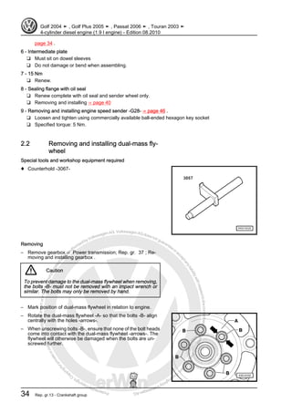 Protectedbycopyright.Copyi
ngforprivateorcommercialpurposes,inpartorinwhole,isnotpermittedunle
ssauthorisedbyVolkswagenAG.VolkswagenAGdoesnot guaranteeorac
ceptanyliabilitywithrespecttothecorrectnessofinformationinthisdocum
en
t.CopyrightbyVolkswagenAG.
page 34 .
6 - Intermediate plate
❑ Must sit on dowel sleeves
❑ Do not damage or bend when assembling.
7 - 15 Nm
❑ Renew.
8 - Sealing flange with oil seal
❑ Renew complete with oil seal and sender wheel only.
❑ Removing and installing ⇒ page 40
9 - Removing and installing engine speed sender -G28- ⇒ page 46 .
❑ Loosen and tighten using commercially available ball-ended hexagon key socket
❑ Specified torque: 5 Nm.
2.2 Removing and installing dual-mass fly‐
wheel
Special tools and workshop equipment required
♦ Counterhold -3067-
Removing
– Remove gearbox ⇒ Power transmission; Rep. gr. 37 ; Re‐
moving and installing gearbox .
Caution
To prevent damage to the dual-mass flywheel when removing,
the bolts -B- must not be removed with an impact wrench or
similar. The bolts may only be removed by hand.
– Mark position of dual-mass flywheel in relation to engine.
– Rotate the dual-mass flywheel -A- so that the bolts -B- align
centrally with the holes -arrows-.
– When unscrewing bolts -B-, ensure that none of the bolt heads
come into contact with the dual-mass flywheel -arrows-. The
flywheel will otherwise be damaged when the bolts are un‐
screwed further.
Golf 2004 ➤ , Golf Plus 2005 ➤ , Passat 2006 ➤ , Touran 2003 ➤
4-cylinder diesel engine (1.9 l engine) - Edition 08.2010
34 Rep. gr.13 - Crankshaft group
 